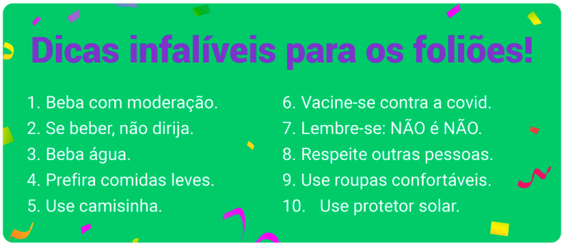 Box verde-claro, rodeado de ilustrações de serpentinas, com o texto: Dicas infalíveis para os foliões! 1 – Beba com moderação. 2 – Se beber, não dirija. 3 – Beba água. 4 - Prefira comidas leves. 5 – Use camisinha. 6 – Vacine-se contra a covid. 7 – Lembre-se: NÃO é NÃO. 8 – Respeite outras pessoas. 9 – Use roupas confortáveis. 10 – Use protetor solar.